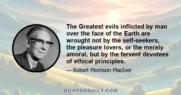 The Greatest evils inflicted by man over the face of the Earth are wrought not by the self-seekers, the pleasure lovers, or the merely amoral, but by the fervent devotees of ethical principles.