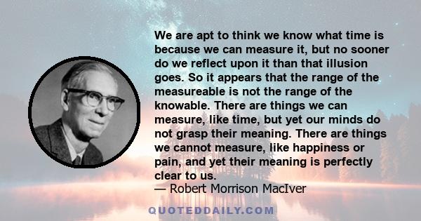 We are apt to think we know what time is because we can measure it, but no sooner do we reflect upon it than that illusion goes. So it appears that the range of the measureable is not the range of the knowable. There