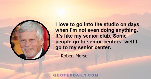 I love to go into the studio on days when I'm not even doing anything. It's like my senior club. Some people go to senior centers, well I go to my senior center.