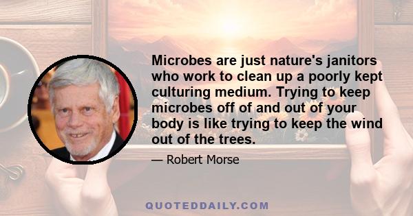 Microbes are just nature's janitors who work to clean up a poorly kept culturing medium. Trying to keep microbes off of and out of your body is like trying to keep the wind out of the trees.