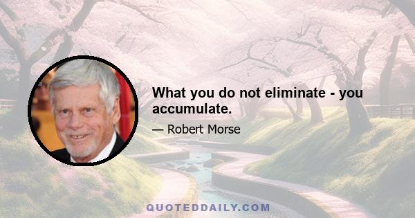 What you do not eliminate - you accumulate.