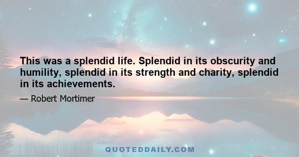 This was a splendid life. Splendid in its obscurity and humility, splendid in its strength and charity, splendid in its achievements.