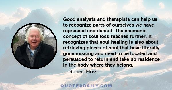 Good analysts and therapists can help us to recognize parts of ourselves we have repressed and denied. The shamanic concept of soul loss reaches further. It recognizes that soul healing is also about retrieving pieces