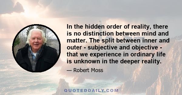 In the hidden order of reality, there is no distinction between mind and matter. The split between inner and outer - subjective and objective - that we experience in ordinary life is unknown in the deeper reality.