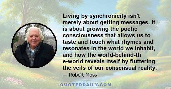 Living by synchronicity isn't merely about getting messages. It is about growing the poetic consciousness that allows us to taste and touch what rhymes and resonates in the world we inhabit, and how the world-behind-th