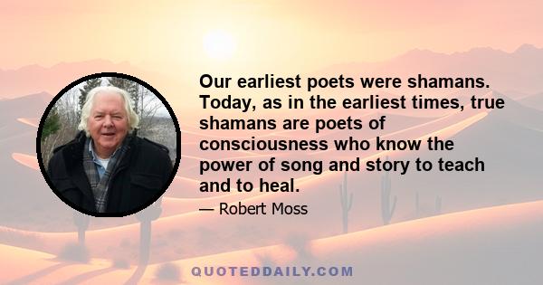 Our earliest poets were shamans. Today, as in the earliest times, true shamans are poets of consciousness who know the power of song and story to teach and to heal.