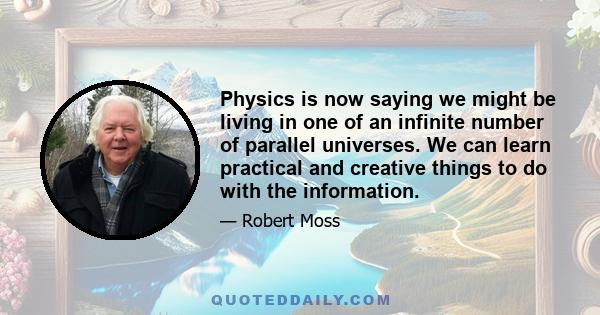 Physics is now saying we might be living in one of an infinite number of parallel universes. We can learn practical and creative things to do with the information.