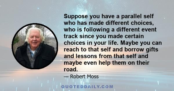 Suppose you have a parallel self who has made different choices, who is following a different event track since you made certain choices in your life. Maybe you can reach to that self and borrow gifts and lessons from