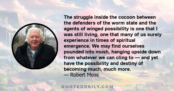 The struggle inside the cocoon between the defenders of the worm state and the agents of winged possibility is one that I was still living, one that many of us surely experience in times of spiritual emergence. We may