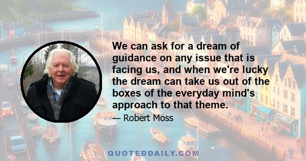 We can ask for a dream of guidance on any issue that is facing us, and when we're lucky the dream can take us out of the boxes of the everyday mind's approach to that theme.