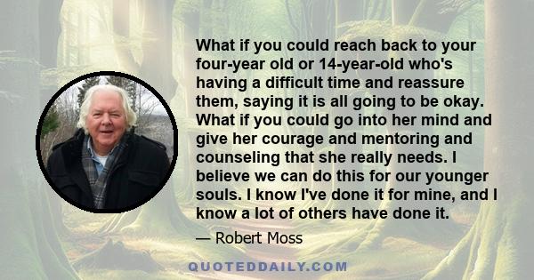 What if you could reach back to your four-year old or 14-year-old who's having a difficult time and reassure them, saying it is all going to be okay. What if you could go into her mind and give her courage and mentoring 