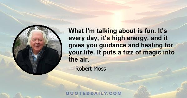 What I'm talking about is fun. It's every day, it's high energy, and it gives you guidance and healing for your life. It puts a fizz of magic into the air.