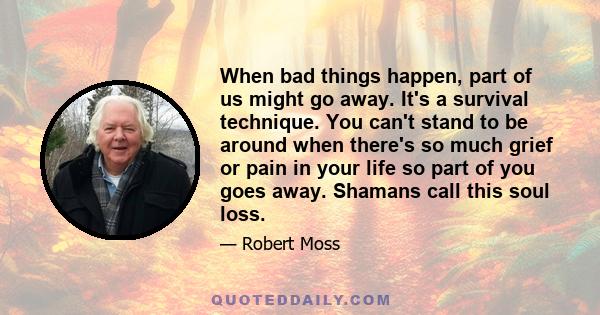 When bad things happen, part of us might go away. It's a survival technique. You can't stand to be around when there's so much grief or pain in your life so part of you goes away. Shamans call this soul loss.