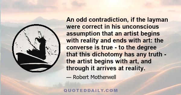 An odd contradiction, if the layman were correct in his unconscious assumption that an artist begins with reality and ends with art: the converse is true - to the degree that this dichotomy has any truth - the artist