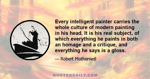 Every intelligent painter carries the whole culture of modern painting in his head. It is his real subject, of which everything he paints in both an homage and a critique, and everything he says is a gloss.