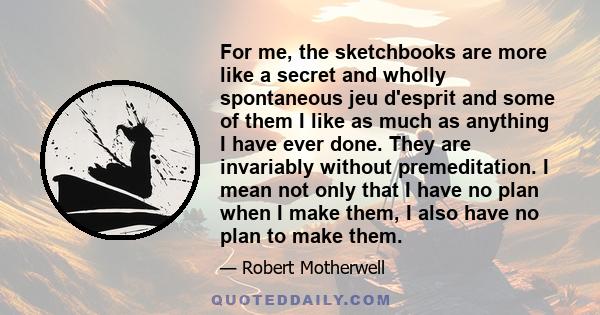 For me, the sketchbooks are more like a secret and wholly spontaneous jeu d'esprit and some of them I like as much as anything I have ever done. They are invariably without premeditation. I mean not only that I have no