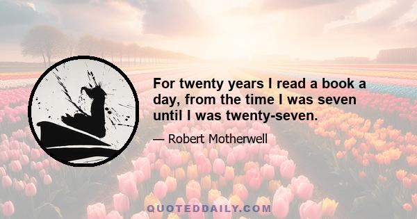 For twenty years I read a book a day, from the time I was seven until I was twenty-seven.