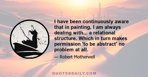 I have been continuously aware that in painting, I am always dealing with... a relational structure. Which in turn makes permission 'to be abstract' no problem at all.