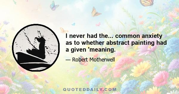 I never had the... common anxiety as to whether abstract painting had a given 'meaning.