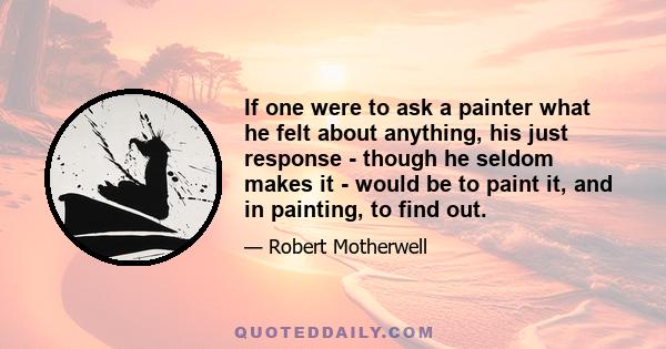 If one were to ask a painter what he felt about anything, his just response - though he seldom makes it - would be to paint it, and in painting, to find out.