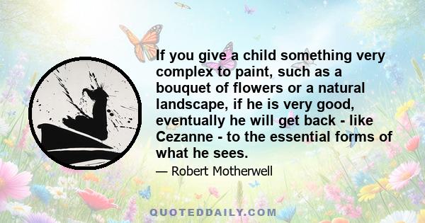 If you give a child something very complex to paint, such as a bouquet of flowers or a natural landscape, if he is very good, eventually he will get back - like Cezanne - to the essential forms of what he sees.