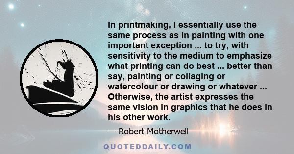 In printmaking, I essentially use the same process as in painting with one important exception ... to try, with sensitivity to the medium to emphasize what printing can do best ... better than say, painting or collaging 