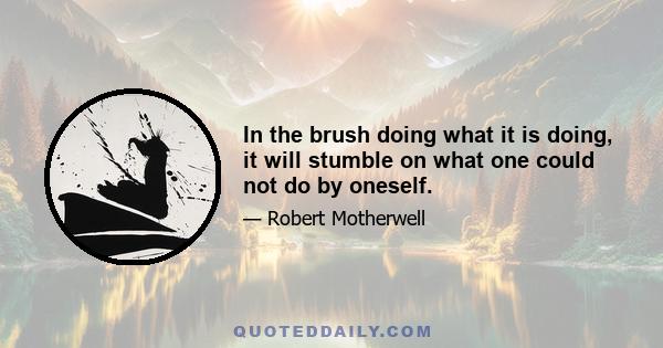 In the brush doing what it is doing, it will stumble on what one could not do by oneself.