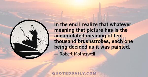 In the end I realize that whatever meaning that picture has is the accumulated meaning of ten thousand brushstrokes, each one being decided as it was painted.