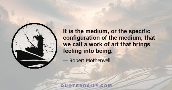 It is the medium, or the specific configuration of the medium, that we call a work of art that brings feeling into being.