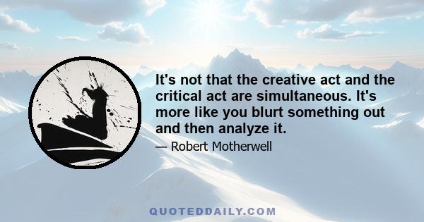 It's not that the creative act and the critical act are simultaneous. It's more like you blurt something out and then analyze it.