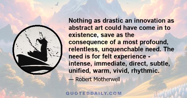 Nothing as drastic an innovation as abstract art could have come in to existence, save as the consequence of a most profound, relentless, unquenchable need. The need is for felt experience - intense, immediate, direct,