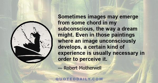 Sometimes images may emerge from some chord in my subconscious, the way a dream might. Even in those paintings where an image unconsciously develops, a certain kind of experience is usually necessary in order to