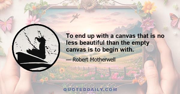 To end up with a canvas that is no less beautiful than the empty canvas is to begin with.