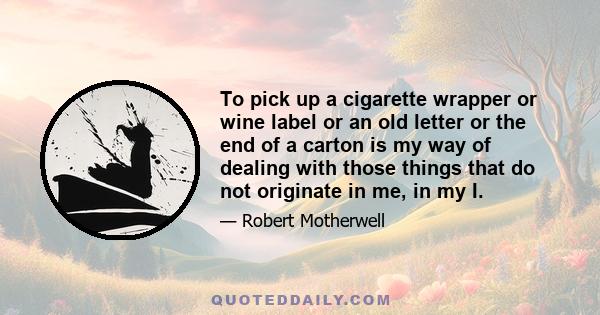 To pick up a cigarette wrapper or wine label or an old letter or the end of a carton is my way of dealing with those things that do not originate in me, in my I.