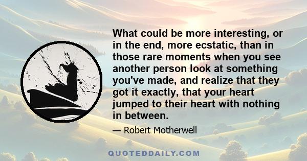 What could be more interesting, or in the end, more ecstatic, than in those rare moments when you see another person look at something you've made, and realize that they got it exactly, that your heart jumped to their