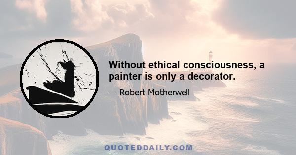 Without ethical consciousness, a painter is only a decorator.