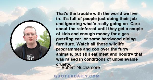 That's the trouble with the world we live in. It's full of people just doing their job and ignoring what's really going on. Care about the rainforest until they get a couple of kids and enough money for a gas guzzling