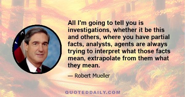 All I'm going to tell you is investigations, whether it be this and others, where you have partial facts, analysts, agents are always trying to interpret what those facts mean, extrapolate from them what they mean.