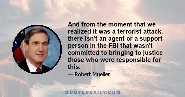 And from the moment that we realized it was a terrorist attack, there isn't an agent or a support person in the FBI that wasn't committed to bringing to justice those who were responsible for this.