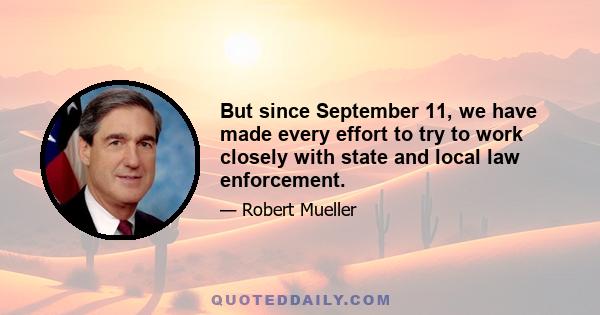 But since September 11, we have made every effort to try to work closely with state and local law enforcement.