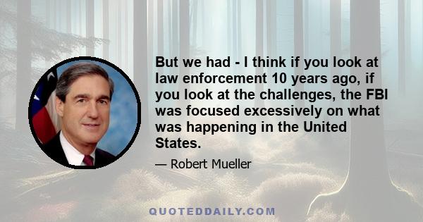 But we had - I think if you look at law enforcement 10 years ago, if you look at the challenges, the FBI was focused excessively on what was happening in the United States.