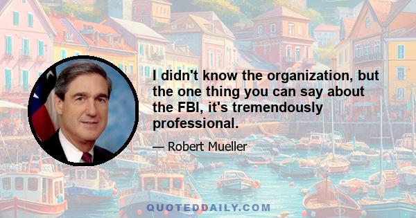 I didn't know the organization, but the one thing you can say about the FBI, it's tremendously professional.