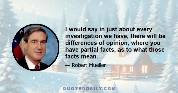 I would say in just about every investigation we have, there will be differences of opinion, where you have partial facts, as to what those facts mean.