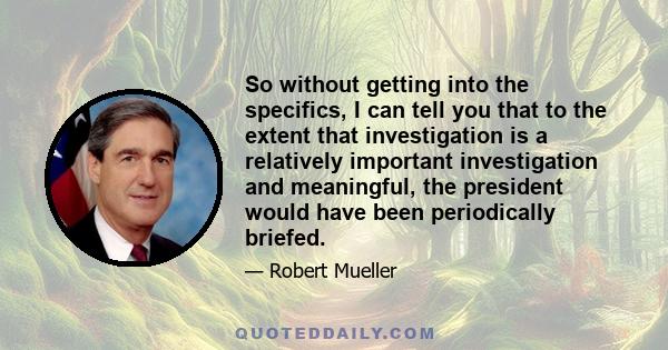 So without getting into the specifics, I can tell you that to the extent that investigation is a relatively important investigation and meaningful, the president would have been periodically briefed.