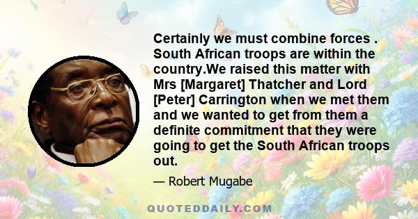 Certainly we must combine forces . South African troops are within the country.We raised this matter with Mrs [Margaret] Thatcher and Lord [Peter] Carrington when we met them and we wanted to get from them a definite