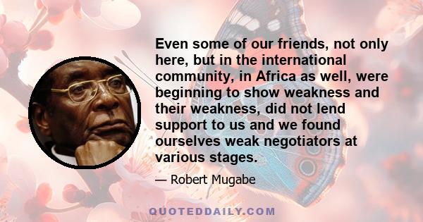 Even some of our friends, not only here, but in the international community, in Africa as well, were beginning to show weakness and their weakness, did not lend support to us and we found ourselves weak negotiators at