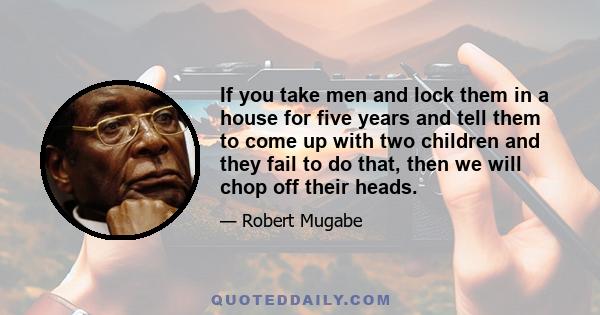 If you take men and lock them in a house for five years and tell them to come up with two children and they fail to do that, then we will chop off their heads.