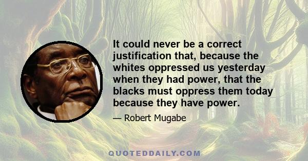 It could never be a correct justification that, because the whites oppressed us yesterday when they had power, that the blacks must oppress them today because they have power.