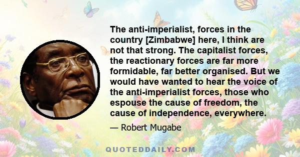 The anti-imperialist, forces in the country [Zimbabwe] here, I think are not that strong. The capitalist forces, the reactionary forces are far more formidable, far better organised. But we would have wanted to hear the 