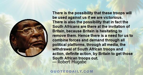 There is the possibility that these troops will be used against us if we are victorious. There is also the possibility that in fact the South Africans are there at the invitation of Britain, because Britain is